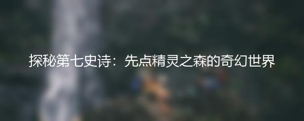 探秘第七史诗：先点精灵之森的奇幻世界