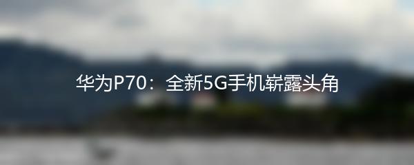 华为P70：全新5G手机崭露头角