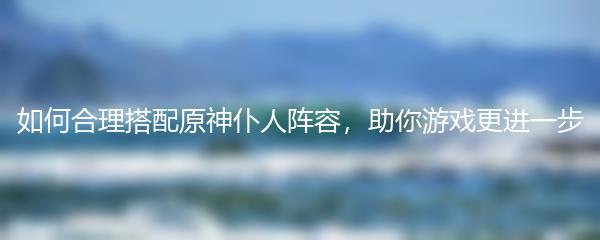如何合理搭配原神仆人阵容，助你游戏更进一步