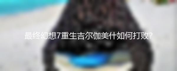 最终幻想7重生吉尔伽美什如何打败？