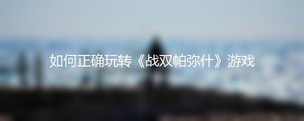 如何正确玩转《战双帕弥什》游戏