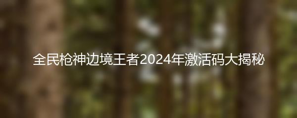 全民枪神边境王者2024年激活码大揭秘