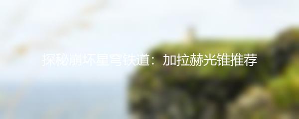 探秘崩坏星穹铁道：加拉赫光锥推荐