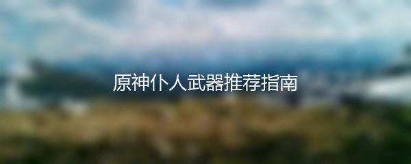 原神仆人武器推荐指南