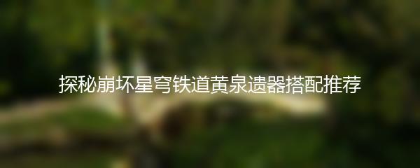 探秘崩坏星穹铁道黄泉遗器搭配推荐