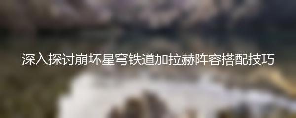 深入探讨崩坏星穹铁道加拉赫阵容搭配技巧