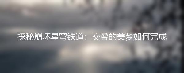 探秘崩坏星穹铁道：交叠的美梦如何完成