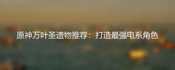 原神万叶圣遗物推荐：打造最强电系角色