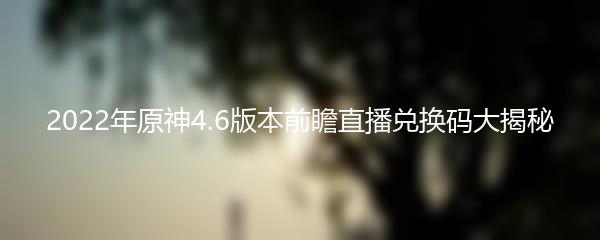 2022年原神4.6版本前瞻直播兑换码大揭秘