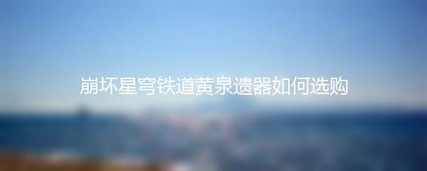 崩坏星穹铁道黄泉遗器如何选购