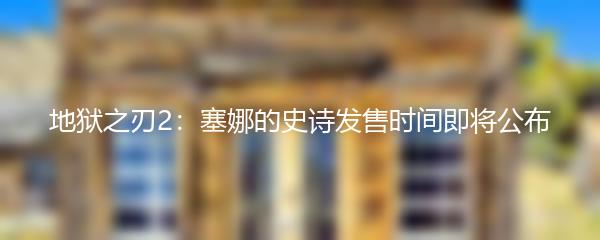 地狱之刃2：塞娜的史诗发售时间即将公布