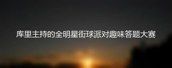 库里主持的全明星街球派对趣味答题大赛