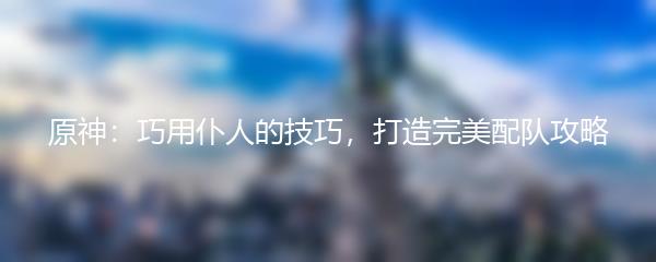 原神：巧用仆人的技巧，打造完美配队攻略