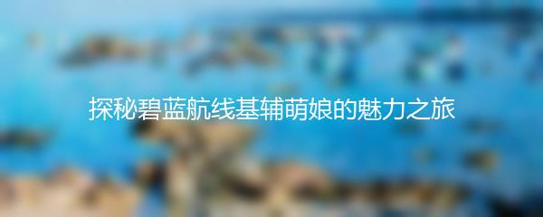 探秘碧蓝航线基辅萌娘的魅力之旅