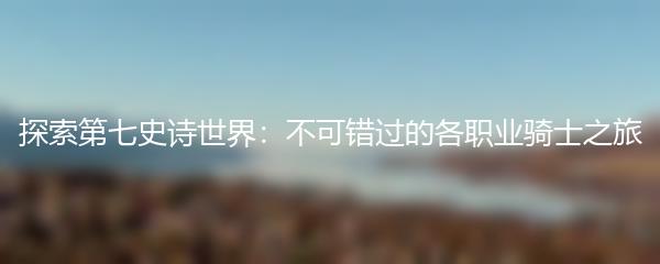 探索第七史诗世界：不可错过的各职业骑士之旅
