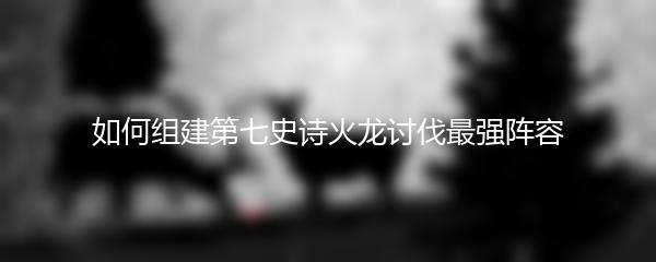 如何组建第七史诗火龙讨伐最强阵容