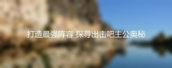 打造最强阵容 探寻出击吧主公奥秘