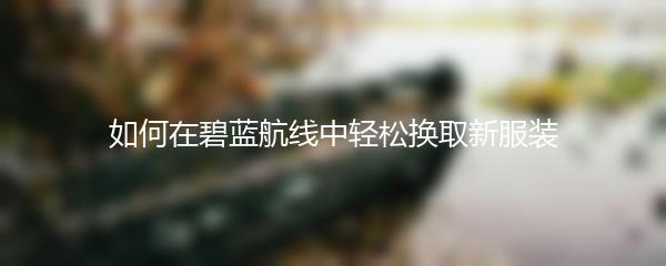 如何在碧蓝航线中轻松换取新服装