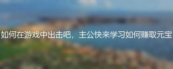 如何在游戏中出击吧，主公快来学习如何赚取元宝
