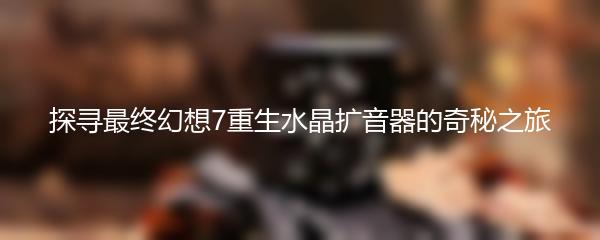 探寻最终幻想7重生水晶扩音器的奇秘之旅