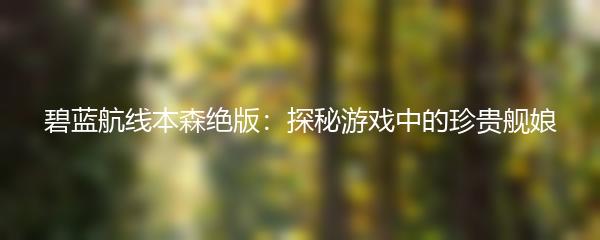 碧蓝航线本森绝版：探秘游戏中的珍贵舰娘