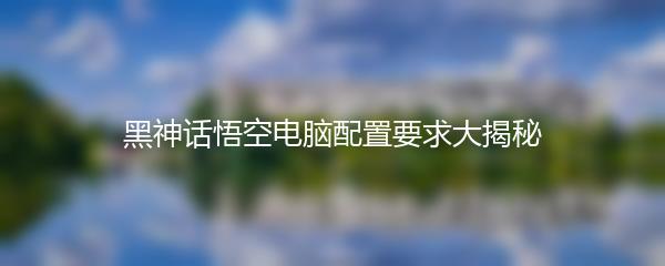 黑神话悟空电脑配置要求大揭秘