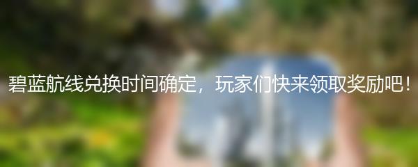 碧蓝航线兑换时间确定，玩家们快来领取奖励吧！