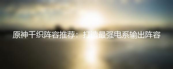 原神千织阵容推荐：打造最强电系输出阵容