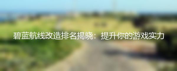 碧蓝航线改造排名揭晓：提升你的游戏实力