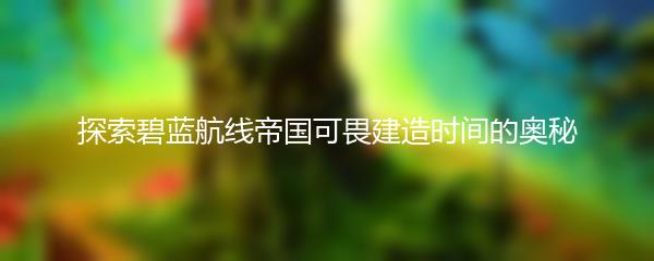 探索碧蓝航线帝国可畏建造时间的奥秘