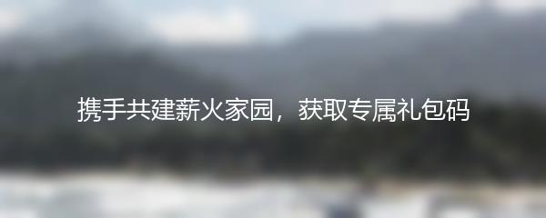 携手共建薪火家园，获取专属礼包码
