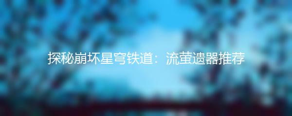 探秘崩坏星穹铁道：流萤遗器推荐