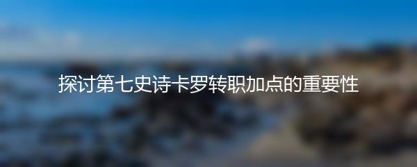 探讨第七史诗卡罗转职加点的重要性