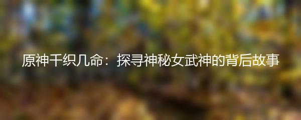 原神千织几命：探寻神秘女武神的背后故事