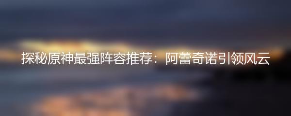 探秘原神最强阵容推荐：阿蕾奇诺引领风云