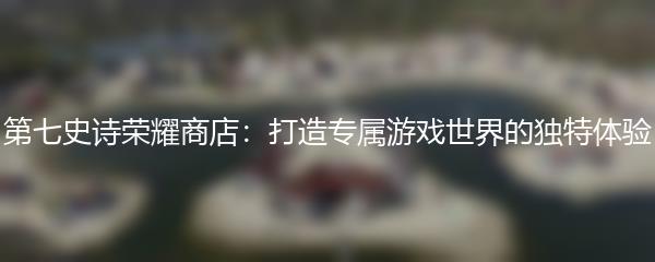 第七史诗荣耀商店：打造专属游戏世界的独特体验