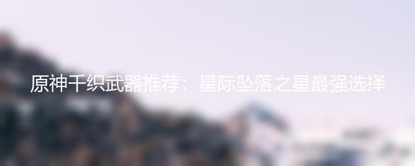 原神千织武器推荐：星际坠落之星最强选择