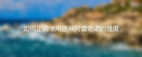 如何正确使用原神阿蕾奇诺的强度