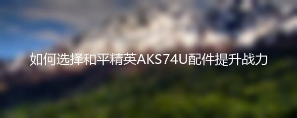 如何选择和平精英AKS74U配件提升战力