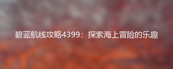 碧蓝航线攻略4399：探索海上冒险的乐趣