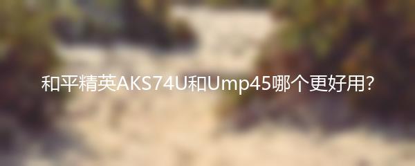 和平精英AKS74U和Ump45哪个更好用？