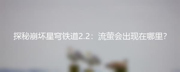 探秘崩坏星穹铁道2.2：流萤会出现在哪里？