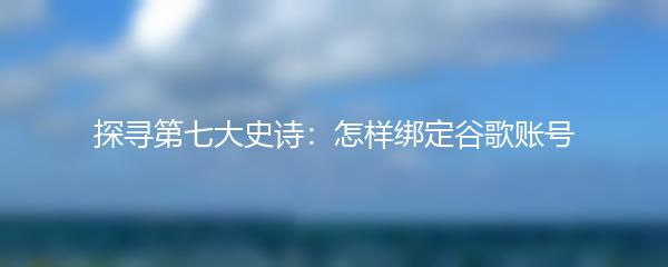 探寻第七大史诗：怎样绑定谷歌账号