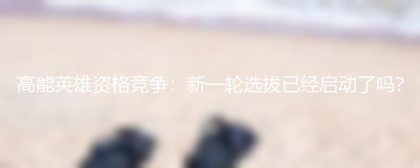 高能英雄资格竞争：新一轮选拔已经启动了吗？