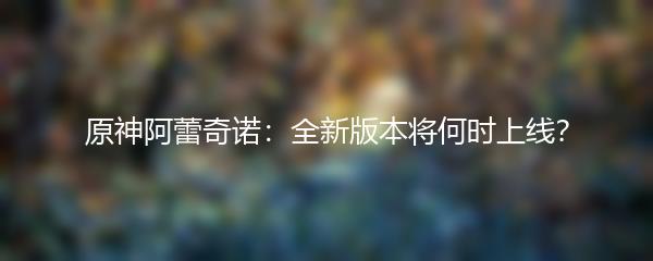 原神阿蕾奇诺：全新版本将何时上线？