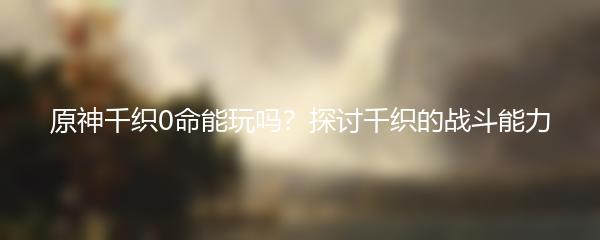 原神千织0命能玩吗？探讨千织的战斗能力