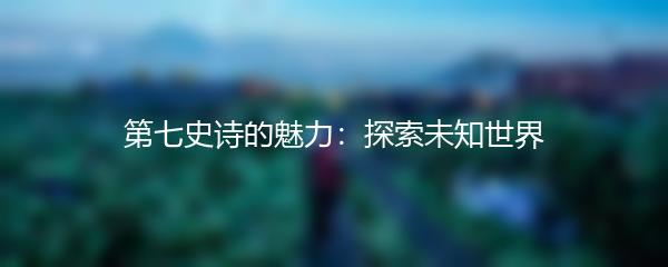 第七史诗的魅力：探索未知世界