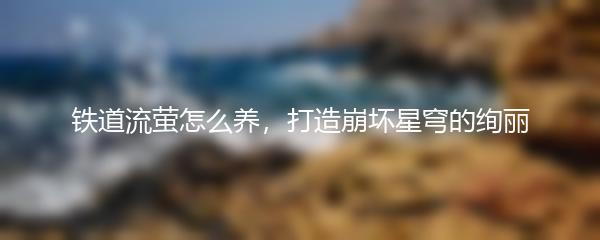 铁道流萤怎么养，打造崩坏星穹的绚丽