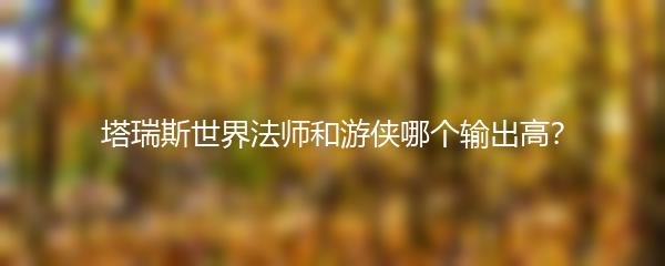 塔瑞斯世界法师和游侠哪个输出高？
