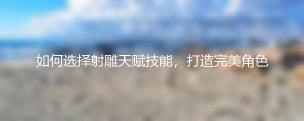 如何选择射雕天赋技能，打造完美角色